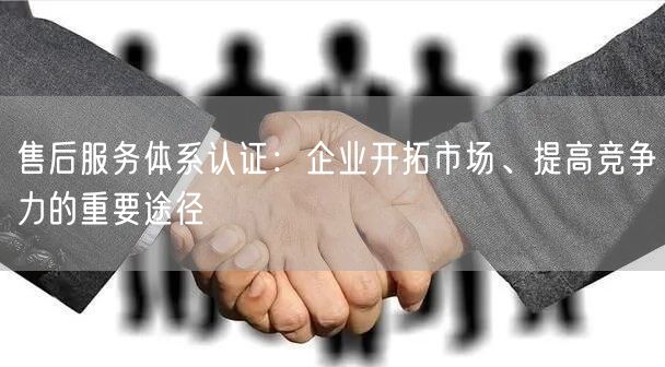 售后服務(wù)體系認(rèn)證：企業(yè)開拓市場、提高競爭力的重要途徑(8)