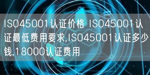 ISO45001認(rèn)證價(jià)格 ISO45001認(rèn)證最低費(fèi)用要求,ISO45001認(rèn)證多少錢,18000認(rèn)證費(fèi)用(5)