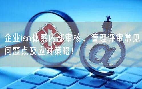 企業(yè)iso體系內(nèi)部審核、管理評審常見問題點及應對策略！(6)